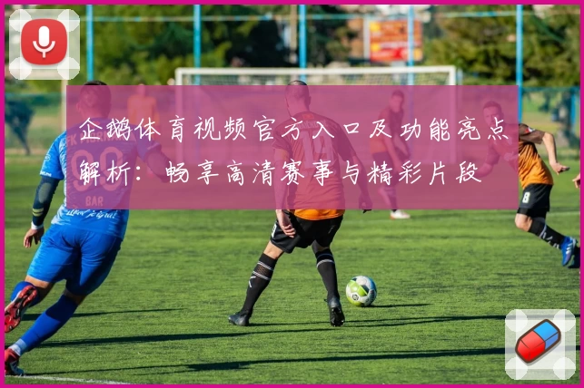 企鹅体育视频官方入口及功能亮点解析：畅享高清赛事与精彩片段