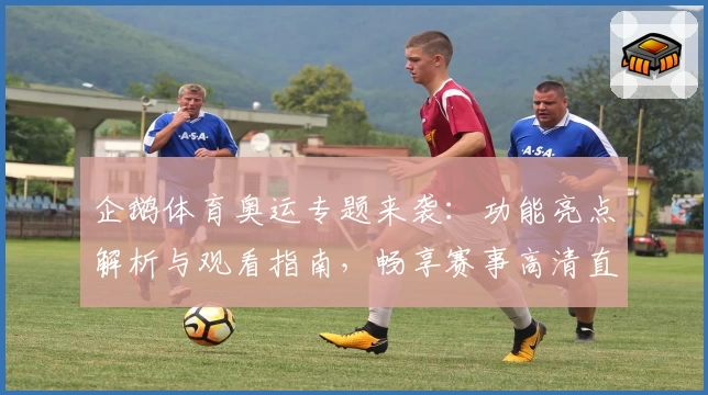 企鹅体育奥运专题来袭:功能亮点解析与观看指南,畅享赛事高清直播体验
