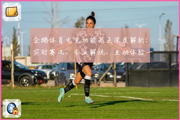 企鹅体育电竞功能亮点深度解析：实时赛况、专业解说、互动体验一网打尽