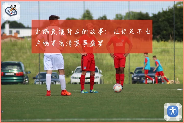 企鹅直播背后的故事：让你足不出户畅享高清赛事盛宴