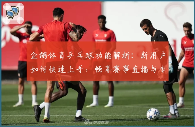 企鹅体育乒乓球功能解析：新用户如何快速上手，畅享赛事直播与专业评测