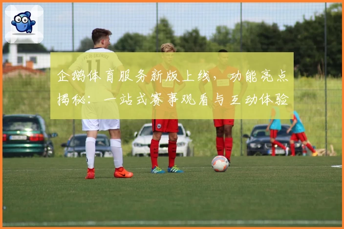企鹅体育服务新版上线，功能亮点揭秘：一站式赛事观看与互动体验升级