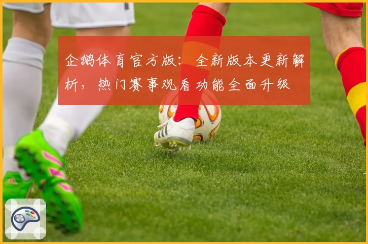 企鹅体育官方版：全新版本更新解析，热门赛事观看功能全面升级
