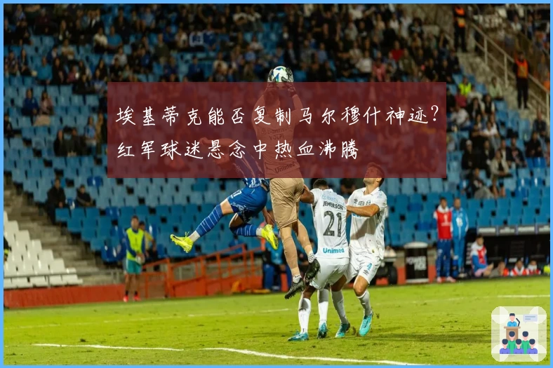 埃基蒂克能否复制马尔穆什神迹？红军球迷悬念中热血沸腾