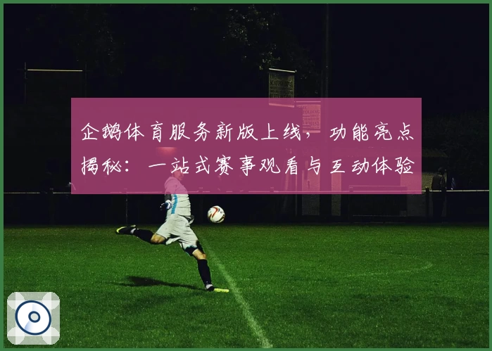 企鹅体育服务新版上线，功能亮点揭秘：一站式赛事观看与互动体验升级