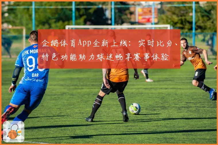 企鹅体育App全新上线：实时比分、特色功能助力球迷畅享赛事体验