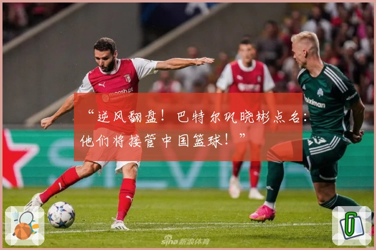 “逆风翻盘！巴特尔巩晓彬点名：他们将接管中国篮球！”