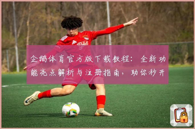 企鹅体育官方版下载教程：全新功能亮点解析与注册指南，助你秒开启精彩赛事直播体验
