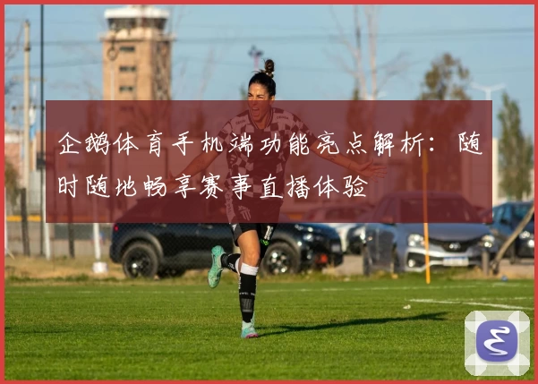 企鹅体育手机端功能亮点解析：随时随地畅享赛事直播体验