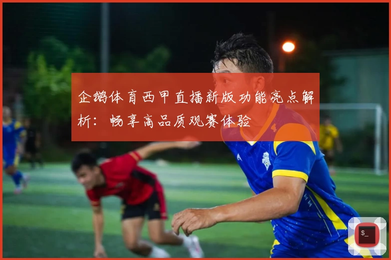 企鹅体育西甲直播新版功能亮点解析：畅享高品质观赛体验