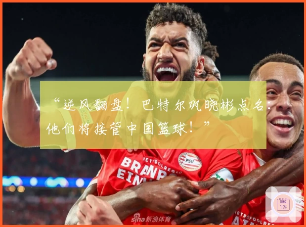 “逆风翻盘！巴特尔巩晓彬点名：他们将接管中国篮球！”