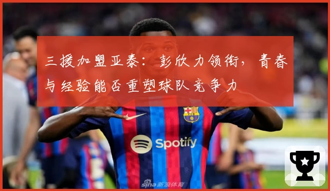 三援加盟亚泰：彭欣力领衔，青春与经验能否重塑球队竞争力